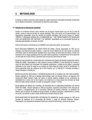 ESTUDIO HIDROLÓGICO E HIDRÁULICO DE LA CUENCA DEL RÍO SAN EUGENIO PARA
GENERAR UNA INFORMACIÓN BÁSICA PARA LA INTERVENCIÓN DE LA CUENCA EN SU
TRAMO URBANO. FASE 1
Universidad Nacional de Colombia, Instituto de Estudios .Ambientales IDEA – GTA en Ing. Hidr. y Amb. 6
Noviembre 2006
5. METODOLOGÍA
El trabajo se realizó a través de cuatro etapas las cuales involucraron actividades tendientes al desarrollo
de los objetivos propuestos. A continuación se describen estas etapas.
5.1 Estudio de la información existente
Existen en la literatura técnica varios informes que de alguna manera tienen que ver con la zona de
estudio, siendo la mayoría de ellos de carácter geológico. Sólo unos pocos son de geomorfología y de
diagnósticos ambientales. Entre los estudios de carácter hidrológico sólo se tuvo acceso al estudio
“OFERTA Y DEMANDA HÍDRICA EN LA SUBREGIÓN NO. 1 DEL DEPARTAMENTO DE RISARALDA
CON LOS MUNICIPIOS DE CARTAGO Y LA VIRGINIA” desarrollado por la Universidad Nacional de
Colombia Sede Medellín en Octubre de 2004.
Entre la información suministrada por la CARDER como parte del acuerdo se encuentran:
5.1.1 GEOLOGÍA AMBIENTAL DE SANTA ROSA DE CABAL. Estudio desarrollado en 1991 por los
Geólogos Juan Manuel González Castaño y Jorge Iván Orozco Betancurth. En este estudio se presenta
información sobre la caracterización geológica de la zona urbana de Santa Rosa de Cabal, y brinda una
evaluación de los riesgos geológicos a los que está sujeta la población y la determinación de la aptitud de
uso del suelo de la zona urbana y suburbana del municipio de Santa Rosa de Cabal.
5.1.2 ACTUALIZACIÓN DEL INVENTARÍO DE VIVIENDAS EN ZONAS DE RIESGO MUNICIPIO SANTA
ROSA DE CABAL. Desarrollado en 1993 mediante convenio CARDER y Fondo Municipal de Vivienda a
cargo de Silvia Mabel León Aristizabal. Se presentan estadísticas y análisis de encuestas y pesquisas
realizadas en las zonas de riesgo en el municipio de Santa Rosa de Cabal, donde se identificaron 15
barrios asentados sobre las márgenes del río San Eugenio, con un total de 611 viviendas sometidas a
riesgo hidrológico o hidrotécnico.
5.1.3 EVALUACIÓN GEOLÓGICA Y GEOMORFOLÓGICA DE LA CUENCA DEL RIO SAN EUGENIO.
Estudio realizado en 1995 por el Geólogo Geomorfólogo José Luís Naranjo Henao y el Ingeniero Civil
Geotecnista Walter Estrada Trujillo. Se realiza un estudio bastante detallado de las condiciones de
estabilidad de la cuenca del río San Eugenio y la incidencia en el área urbana del municipio de Santa
Rosa de Cabal, estudio realizado con base en cartografía a escala 1: 25.000.
5.1.4 DISEÑO DE OBRAS DE CONTROL DE EROSIÓN EN LA CABECERA MUNICIPAL DE SANTA
ROSA DE CABAL. Estudio realizado en 1995 por Aquaterra, Ingenieros Consultores LTDA. Después de
la revisión y complementación de la información obtenida de estudios anteriores, se presentan los
diseños para la solución de problemas de tipo sanitario, de rellenos antrópicos, deslizamientos y manejo
de cauces, que afectan el casco urbano del Municipio de Santa Rosa de Cabal.
5.1.5 INVENTARÍO DE DESASTRES HISTÓRICOS DE RISARALDA. Estudio realizado en 1997 por la
Facultad de Ingeniería de la Universidad del Quindío, a cargo de Armando Espinosa Vaquero.
Presentación muy esbozada de desastres históricos a través de documentos y archivos de prensa.
 