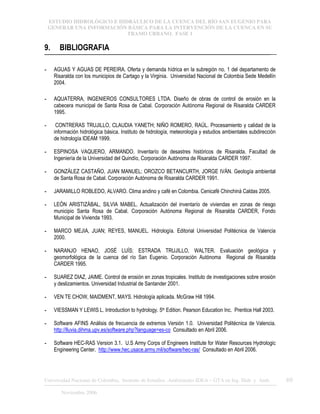 ESTUDIO HIDROLÓGICO E HIDRÁULICO DE LA CUENCA DEL RÍO SAN EUGENIO PARA
GENERAR UNA INFORMACIÓN BÁSICA PARA LA INTERVENCIÓN DE LA CUENCA EN SU
TRAMO URBANO. FASE 1
Universidad Nacional de Colombia, Instituto de Estudios .Ambientales IDEA – GTA en Ing. Hidr. y Amb. 69
Noviembre 2006
9. BIBLIOGRAFIA
- AGUAS Y AGUAS DE PEREIRA. Oferta y demanda hídrica en la subregión no. 1 del departamento de
Risaralda con los municipios de Cartago y la Virginia. Universidad Nacional de Colombia Sede Medellín
2004.
- AQUATERRA, INGENIEROS CONSULTORES LTDA. Diseño de obras de control de erosión en la
cabecera municipal de Santa Rosa de Cabal. Corporación Autónoma Regional de Risaralda CARDER
1995.
- CONTRERAS TRUJILLO, CLAUDIA YANETH; NIÑO ROMERO, RAÚL. Procesamiento y calidad de la
información hidrológica básica. Instituto de hidrología, meteorología y estudios ambientales subdirección
de hidrología IDEAM 1999.
- ESPINOSA VAQUERO, ARMANDO. Inventarío de desastres históricos de Risaralda. Facultad de
Ingeniería de la Universidad del Quindío, Corporación Autónoma de Risaralda CARDER 1997.
- GONZÁLEZ CASTAÑO, JUAN MANUEL; OROZCO BETANCURTH, JORGE IVÁN. Geología ambiental
de Santa Rosa de Cabal. Corporación Autónoma de Risaralda CARDER 1991.
- JARAMILLO ROBLEDO, ALVARO. Clima andino y café en Colombia. Cenicafé Chinchiná Caldas 2005.
- LEÓN ARISTIZÁBAL, SILVIA MABEL. Actualización del inventarío de viviendas en zonas de riesgo
municipio Santa Rosa de Cabal. Corporación Autónoma Regional de Risaralda CARDER, Fondo
Municipal de Vivienda 1993.
- MARCO MEJIA, JUAN; REYES, MANUEL. Hidrología. Editorial Universidad Politécnica de Valencia
2000.
- NARANJO HENAO, JOSÉ LUÍS; ESTRADA TRUJILLO, WALTER. Evaluación geológica y
geomorfológica de la cuenca del río San Eugenio. Corporación Autónoma Regional de Risaralda
CARDER 1995.
- SUAREZ DIAZ, JAIME. Control de erosión en zonas tropicales. Instituto de investigaciones sobre erosión
y deslizamientos. Universidad Industrial de Santander 2001.
- VEN TE CHOW, MAIDMENT, MAYS. Hidrología aplicada. McGraw Hill 1994.
- VIESSMAN Y LEWIS L. Introduction to hydrology. 5th Edition. Pearson Education Inc. Prentice Hall 2003.
- Software AFINS Análisis de frecuencia de extremos Versión 1.0. Universidad Politécnica de Valencia.
http://lluvia.dihma.upv.es/software.php?language=es-co Consultado en Abril 2006.
- Software HEC-RAS Version 3.1. U.S Army Corps of Engineers Institute for Water Resources Hydrologic
Engineering Center. http://www.hec.usace.army.mil/software/hec-ras/ Consultado en Abril 2006.
 