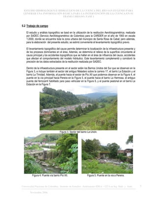 ESTUDIO HIDROLÓGICO E HIDRÁULICO DE LA CUENCA DEL RÍO SAN EUGENIO PARA
GENERAR UNA INFORMACIÓN BÁSICA PARA LA INTERVENCIÓN DE LA CUENCA EN SU
TRAMO URBANO. FASE 1
Universidad Nacional de Colombia, Instituto de Estudios .Ambientales IDEA – GTA en Ing. Hidr. y Amb. 7
Noviembre 2006
5.2 Trabajo de campo
El estudio y análisis topográfico se basó en la utilización de la restitución Aerofotogramétrica, realizada
por SADEC (Servicio Aerofotogramétrico de Colombia) para la CARDER en el año de 1993 en escala
1:2000, donde se encuentra toda la zona urbana del municipio de Santa Rosa de Cabal; pero además,
para la elaboración del presente estudio, se estimó conveniente el levantamiento topográfico previo.
El levantamiento topográfico del cauce permite determinar la localización de la infraestructura presente y
de los procesos dominantes en el área. Además, se determina el relieve de la superficie circundante al
cauce principal y los accidentes topográficos que se hallan en el área de influencia del cauce, accidentes
que afectan el comportamiento del modelo hidráulico. Este levantamiento complementó y corroboró la
precisión de los datos extractados de la restitución realizada por SADEC.
Dentro de la infraestructura presente en el sector están los Barrios Unidos del Sur que se observan en la
Figura 3, e incluye también el sector del antiguo Matadero sobre la carrera 17, el barrio La Estación y el
barrio La Trinidad. Además, el puente hacia el sector de Pío XII que podemos observar en la Figura 4, el
puente en la vía principal hacia Pereira en la Figura 5, el puente hacia el barrio La Hermosa, el antiguo
puente del ferrocarril habilitado para paso vehicular en la Figura 6, y el puente peatonal en el barrio La
Estación en la Figura 7.
Figura 3. Sector del barrio La Unión.
Figura 4. Puente vía barrio Pío XII. Figura 5. Puente en la vía a Pereira.
 