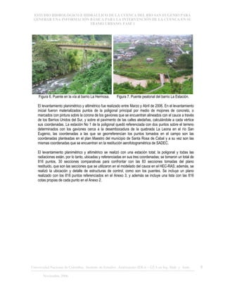 ESTUDIO HIDROLÓGICO E HIDRÁULICO DE LA CUENCA DEL RÍO SAN EUGENIO PARA
GENERAR UNA INFORMACIÓN BÁSICA PARA LA INTERVENCIÓN DE LA CUENCA EN SU
TRAMO URBANO. FASE 1
Universidad Nacional de Colombia, Instituto de Estudios .Ambientales IDEA – GTA en Ing. Hidr. y Amb. 8
Noviembre 2006
Figura 6. Puente en la vía al barrio La Hermosa. Figura 7. Puente peatonal del barrio La Estación.
El levantamiento planimétrico y altimétrico fue realizado entre Marzo y Abril de 2006. En el levantamiento
inicial fueron materializados puntos de la poligonal principal por medio de mojones de concreto, o
marcados con pintura sobre la corona de los gaviones que se encuentran alineados con el cauce a través
de los Barrios Unidos del Sur, y sobre el pavimento de las calles aledañas, calculándole a cada vértice
sus coordenadas. La estación No 1 de la poligonal quedó referenciada con dos puntos sobre el terreno
determinados con los gaviones cerca a la desembocadura de la quebrada La Leona en el río San
Eugenio, las coordenadas a las que se georreferencian los puntos tomados en el campo son las
coordenadas planteadas en el plan Maestro del municipio de Santa Rosa de Cabal y a su vez son las
mismas coordenadas que se encuentran en la restitución aerofotogramétrica de SADEC.
El levantamiento planimétrico y altimétrico se realizó con una estación total; la poligonal y todas las
radiaciones están, por lo tanto, ubicadas y referenciadas en sus tres coordenadas; se tomaron un total de
816 puntos, 30 secciones comparativas para confrontar con las 83 secciones tomadas del plano
restituido, que son las secciones que se utilizaron en el modelado del cauce en el HEC-RAS; además, se
realizó la ubicación y detalle de estructuras de control, como son los puentes. Se incluye un plano
realizado con los 816 puntos referenciados en el Anexo 3, y además se incluye una lista con las 816
cotas propias de cada punto en el Anexo 2.
 
