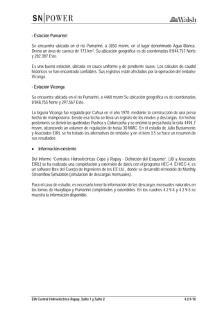 EIA Central Hidroeléctrica Rapay, Salto 1 y Salto 2 4.2.9-10
- Estación Pumarinri
Se encuentra ubicada en el río Pumarinri, a 3850 msnm, en el lugar denominado Agua Blanca.
Drena un área de cuenca de 173 km2. Su ubicación geográfica es de coordenadas 8’844,757 Norte
y 282,387 Este.
Es una buena estación, ubicada en cauce uniforme y de pendiente suave. Los cálculos de caudal
históricos se han encontrado confiables. Sus registros están afectados por la operación del embalse
Viconga.
- Estación Viconga
Se encuentra ubicada en el río Pumarinri, a 4468 msnm Su ubicación geográfica es de coordenadas
8’848,755 Norte y 297,567 Este.
La laguna Viconga fue regulada por Cahua en el año 1970, mediante la construcción de una presa
hecha de mampostería. Desde esa fecha se lleva un registro de los niveles y descargas. En fechas
posteriores se derivó las quebradas Pushca y Collarcocha y se encimó la presa hasta la cota 4494,7
msnm, alcanzando un volumen de regulación de hasta 30 MMC. En el estudio de Julio Bustamente
y Asociados EIRL se ha tratado las alternativas de embalse y en el ítem 3.5 se hace un resumen de
sus resultados.
• Información existente
Del Informe “Centrales Hidroeléctricas Copa y Rapay - Definición del Esquema”. (JB y Asociados
EIRL) se ha realizado una completación y extensión de datos con el programa HEC-4. El HEC-4, es
un software libre del Cuerpo de Ingenieros de los EE.UU., donde se desarrolló el modelo de Monthly
Streamflow Simulation (simulación de descargas mensuales).
Para el caso de estudio, es necesario tener la información de las descargas mensuales naturales en
las tomas de Huayllapa y Pumarinri completados y extendidos. En los cuadros 4.2.9-4 y 4.2.9-5 se
muestra la información disponible.
 