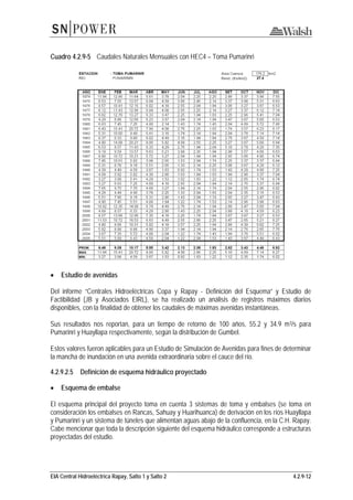 EIA Central Hidroeléctrica Rapay, Salto 1 y Salto 2 4.2.9-12
Cuadro 4.2.9-5 Caudales Naturales Mensuales con HEC4 – Toma Pumarinri
• Estudio de avenidas
Del informe “Centrales Hidroeléctricas Copa y Rapay - Definición del Esquema” y Estudio de
Factibilidad (JB y Asociados EIRL), se ha realizado un análisis de registros máximos diarios
disponibles, con la finalidad de obtener los caudales de máximas avenidas instantáneas.
Sus resultados nos reportan, para un tiempo de retorno de 100 años, 55.2 y 34.9 m3/s para
Pumarinri y Huayllapa respectivamente, según la distribución de Gumbel.
Estos valores fueron aplicables para un Estudio de Simulación de Avenidas para fines de determinar
la mancha de inundación en una avenida extraordinaria sobre el cauce del río.
4.2.9.2.5 Definición de esquema hidráulico proyectado
• Esquema de embalse
El esquema principal del proyecto toma en cuenta 3 sistemas de toma y embalses (se toma en
consideración los embalses en Rancas, Sahuay y Huarihuanca) de derivación en los ríos Huayllapa
y Pumarinri y un sistema de túneles que alimentan aguas abajo de la confluencia, en la C.H. Rapay.
Cabe mencionar que toda la descripción siguiente del esquema hidráulico corresponde a estructuras
proyectadas del estudio.
 