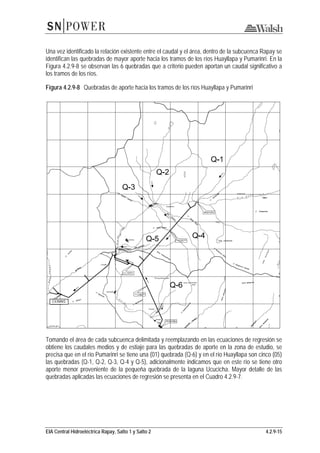 EIA Central Hidroeléctrica Rapay, Salto 1 y Salto 2 4.2.9-15
Una vez identificado la relación existente entre el caudal y el área, dentro de la subcuenca Rapay se
identifican las quebradas de mayor aporte hacia los tramos de los ríos Huayllapa y Pumarinri. En la
Figura 4.2.9-8 se observan las 6 quebradas que a criterio pueden aportan un caudal significativo a
los tramos de los ríos.
Figura 4.2.9-8 Quebradas de aporte hacia los tramos de los ríos Huayllapa y Pumarinri
Tomando el área de cada subcuenca delimitada y reemplazando en las ecuaciones de regresión se
obtiene los caudales medios y de estiaje para las quebradas de aporte en la zona de estudio, se
precisa que en el río Pumarinri se tiene una (01) quebrada (Q-6) y en el río Huayllapa son cinco (05)
las quebradas (Q-1, Q-2, Q-3, Q-4 y Q-5), adicionalmente indicamos que en este río se tiene otro
aporte menor proveniente de la pequeña quebrada de la laguna Ucucicha. Mayor detalle de las
quebradas aplicadas las ecuaciones de regresión se presenta en el Cuadro 4.2.9-7.
C.H. RAPAY1
 