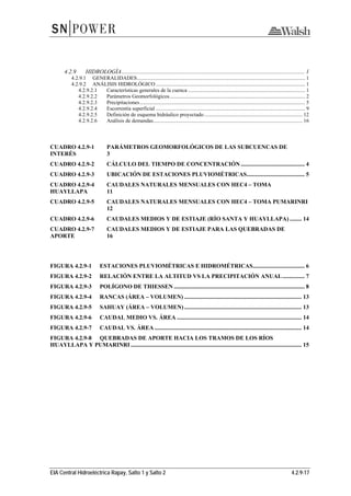 EIA Central Hidroeléctrica Rapay, Salto 1 y Salto 2 4.2.9-17
4.2.9  HIDROLOGÍA........................................................................................................................... 1 
4.2.9.1  GENERALIDADES............................................................................................................................. 1 
4.2.9.2  ANÁLISIS HIDROLÓGICO ............................................................................................................... 1 
4.2.9.2.1  Características generales de la cuenca ....................................................................................... 1 
4.2.9.2.2  Parámetros Geomorfológicos..................................................................................................... 2 
4.2.9.2.3  Precipitaciones........................................................................................................................... 5 
4.2.9.2.4  Escorrentía superficial ............................................................................................................... 9 
4.2.9.2.5  Definición de esquema hidráulico proyectado ......................................................................... 12 
4.2.9.2.6  Análisis de demandas............................................................................................................... 16 
CUADRO 4.2.9-1  PARÁMETROS GEOMORFOLÓGICOS DE LAS SUBCUENCAS DE
INTERÉS 3 
CUADRO 4.2.9-2  CÁLCULO DEL TIEMPO DE CONCENTRACIÓN ........................................... 4 
CUADRO 4.2.9-3  UBICACIÓN DE ESTACIONES PLUVIOMÉTRICAS....................................... 5 
CUADRO 4.2.9-4  CAUDALES NATURALES MENSUALES CON HEC4 – TOMA
HUAYLLAPA 11 
CUADRO 4.2.9-5  CAUDALES NATURALES MENSUALES CON HEC4 – TOMA PUMARINRI
12 
CUADRO 4.2.9-6  CAUDALES MEDIOS Y DE ESTIAJE (RÍO SANTA Y HUAYLLAPA) ........ 14 
CUADRO 4.2.9-7  CAUDALES MEDIOS Y DE ESTIAJE PARA LAS QUEBRADAS DE
APORTE 16 
FIGURA 4.2.9-1  ESTACIONES PLUVIOMÉTRICAS E HIDROMÉTRICAS................................... 6 
FIGURA 4.2.9-2  RELACIÓN ENTRE LA ALTITUD VS LA PRECIPITACIÓN ANUAL............... 7 
FIGURA 4.2.9-3  POLÍGONO DE THIESSEN ........................................................................................ 8 
FIGURA 4.2.9-4  RANCAS (ÁREA – VOLUMEN) ............................................................................... 13 
FIGURA 4.2.9-5  SAHUAY (ÁREA – VOLUMEN)............................................................................... 13 
FIGURA 4.2.9-6  CAUDAL MEDIO VS. ÁREA .................................................................................... 14 
FIGURA 4.2.9-7  CAUDAL VS. ÁREA ................................................................................................... 14 
FIGURA 4.2.9-8  QUEBRADAS DE APORTE HACIA LOS TRAMOS DE LOS RÍOS
HUAYLLAPA Y PUMARINRI ................................................................................................................... 15 
 