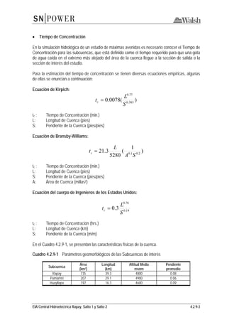 EIA Central Hidroeléctrica Rapay, Salto 1 y Salto 2 4.2.9-3
• Tiempo de Concentración
En la simulación hidrológica de un estudio de máximas avenidas es necesario conocer el Tiempo de
Concentración para las subcuencas, que está definido como el tiempo requerido para que una gota
de agua caída en el extremo más alejado del área de la cuenca llegue a la sección de salida o la
sección de interés del estudio.
Para la estimación del tiempo de concentración se tienen diversas ecuaciones empíricas, algunas
de ellas se enuncian a continuación:
Ecuación de Kirpich:
)(0078.0 385.0
77.0
S
L
tc =
tc : Tiempo de Concentración (min.)
L: Longitud de Cuenca (pies)
S: Pendiente de la Cuenca (pies/pies)
Ecuación de Bransby-Williams:
)
1
(
5280
3.21 2.01.0
SA
L
tc =
tc : Tiempo de Concentración (min.)
L: Longitud de Cuenca (pies)
S: Pendiente de la Cuenca (pies/pies)
A: Área de Cuenca (millas2)
Ecuación del cuerpo de Ingenieros de los Estados Unidos:
19.0
76.0
3.0
S
L
tc =
tc : Tiempo de Concentración (hrs.)
L: Longitud de Cuenca (km)
S: Pendiente de la Cuenca (m/m)
En el Cuadro 4.2.9-1, se presentan las características físicas de la cuenca.
Cuadro 4.2.9-1 Parámetros geomorfológicos de las Subcuencas de interés
Subcuenca
Área
(km2)
Longitud
(km)
Altitud Media
msnm
Pendiente
promedio
Rapay 735 39.3 4800 0.08
Pumarinri 207 29.1 4900 0.06
Huayllapa 197 16.3 4600 0.09
 