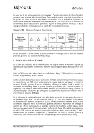 EIA Central Hidroeléctrica Rapay, Salto 1 y Salto 2 4.2.9-4
La parte alta de las subcuencas de los ríos Huayllapa y Pumarinri alimentaran al sistema hidráulico
propuesto para la central hidroeléctrica Rapay. Es conveniente realizar un estudio de avenidas en
los puntos de interés donde se van diseñar los embalses con la finalidad de determinar la
atenuación en el embalse durante una avenida extraordinaria. En el cuadro 4.2.9-2, se menciona las
características de las subcuencas de aporte hasta el punto de interés (zona de embalse) y se da un
valor promedio de las metodologías para el cálculo del Tiempo de Concentración.
Cuadro 4.2.9-2 Cálculo del Tiempo de Concentración
Subcuenca
(hasta la zona de
embalse)
A
(km2)
L
(km)
S
(m/m)
Kirpich
Bransby-
William
Ecuación del
Cuerpo de
Ingenieros de
los Estados
Unidos:
Tc
(hrs)
(min)
Pumarinri 179.6 19.9 0.068 111.9 295.1 291.2 3.87
Huayllapa 126.2 8.76 0.035 76.9 153.7 177.1 2.27
De los resultados se puede concluir que la subcuenca de Huayllapa hasta la zona del embalse
propuesto, presenta una respuesta hidrológica mayor.
• Características de la red de drenaje
En la parte alta, la cuenca del río Pativilca cuenta con un gran número de nevados y lagunas de
origen glacial, cuyos aportes contribuyen a mantener las descarga en épocas de estiaje en un nivel
alto.
Entre los 3900 msnm y la confluencia de los ríos Pativilca y Rapay (1375 msnm) los ríos entran en
cañones muy profundos y de difícil acceso.
Existen una serie de lagunas al pie de los nevados, formados en su mayoría por morrenas, las que
se encuentran en los 4500 msnm aproximadamente. Aguas abajo de las lagunas es común la
presencia de valles glaciales de escasa pendiente y relativamente anchos, donde el arrastre de
sedimentos es reducido y donde es posible encontrar posibilidades para construir embalses de
regulación. Estos valles se encuentran en niveles hasta de 3900 msnm Al río Rapay lo forman los
afluentes Huayllapa y Pumarinri, que confluyen a los 2850 msnm, afluentes que concentra toda el
área nevada de la cuenca del Rapay.
En la subcuenca de Huayllapa (hasta la zona del embalse propuesto), los principales afluentes son
las quebradas Segya (L=8.7 km) y la de Guanacpatay (L=10.7 km) cuyas nacientes se encuentran
en las lagunas de Caramarca, Sarapacocha y Jurau. En la subcuenca de Pumarinri (hasta la zona
del embalse propuesto) no se ha identificado quebrada afluente de importancia, sin embargo la
naciente de éste río es la Laguna de Viconga, como la más resaltante y otras lagunas como
Suerococha y Aguascocha. En las nacientes del río Pumarinri, Cahua SA reguló la laguna Viconga
en el año 1969, mediante una presa que sobreelevó su nivel natural para almacenar unos 15 MMC.
Posteriormente se realizaron ampliaciones y derivaciones de cuencas vecinas (Pushca y
Collarcocha) hasta completar en el año 1983 la capacidad que hoy se dispone de (30 MMC).
 