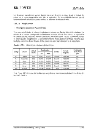 EIA Central Hidroeléctrica Rapay, Salto 1 y Salto 2 4.2.9-5
Las descargas normalmente ocurren durante los meses de enero a mayo, siendo el período de
estiaje en el lapso comprendido entre julio a septiembre. Se ha establecido también que el
rendimiento medio anual de la cuenca húmeda es del orden de 409,630 m3/km².
4.2.9.2.3 Precipitaciones
• Descripción Estaciones Pluviométricas
En la cuenca de Pativilca, la información pluviométrica es escasa. Existen datos de 6 estaciones. La
relación de la información disponible se muestra en el cuadro 4.2.9-3. De acuerdo a la experiencia
de cuencas vecinas, la cuenca húmeda comenzaría por encima de los 1,500 a 2,000 msnm, donde
es notorio que las precipitaciones se concentran entre los meses de Enero a Marzo. Hay años que
las lluvias comienzan desde Octubre. En las zonas más altas la precipitación se da todo el año.
Cuadro 4.2.9-3 Ubicación de estaciones pluviométricas
Código Estación
Altitud
msnm
Coordenadas
Entidad
Periodo
Registro
Precipitación
Media Anual
(mm)Este Norte
P-1 Chiquian 3450 264417 8877211 Senamhi 1964-2000 694.4
P-2 Cajatambo 3350 282903 8842295 Senamhi 1963-2000 562.3
P-3 Ocros 3230 237216 8849355 Senamhi 1965-1998 301.4
P-4 Aco 3000 255552 8838423 Senamhi 1963-1987 142.7
P-5 Gorgor 3070 277500 8831196 Senamhi 1983-1998 597.8
P-6 Viconga 4400 299296 8847925 Cahua 1973-2006 931.8
En la Figura 4.2.9-1 se muestra la ubicación geográfica de las estaciones pluviométricas dentro de
la cuenca Pativilca.
 