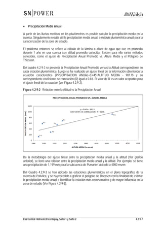 EIA Central Hidroeléctrica Rapay, Salto 1 y Salto 2 4.2.9-7
• Precipitación Media Anual
A partir de las lluvias medidas en los pluviómetros es posible calcular la precipitación media en la
cuenca. Singularmente resulta útil la precipitación media anual, o módulo pluviométrico anual para la
caracterización de la zona de estudio.
El problema entonces se refiere al cálculo de la lámina o altura de agua que cae en promedio
durante 1 año en una cuenca con altitud promedio conocida. Existen para ello varios métodos
conocidos, como el ajuste de Precipitación Anual Promedio vs. Altura Media y el Polígono de
Thiessen.
Del cuadro 4.2.9-3 se presenta la Precipitación Anual Promedio versus la Altitud correspondiente en
cada estación pluviométrica. Luego se ha realizado un ajuste lineal de la información obteniendo la
ecuación característica (PRECIPITACION ANUAL=0.445*ALTITUD MEDIA - 981.9) y su
correspondiente coeficiente de correlación (R) igual a 0.81. El valor de R es un valor aceptable para
el ajuste lineal de la ecuación (ver Figura 4.2.9-2).
Figura 4.2.9-2 Relación entre la Altitud vs la Precipitación Anual
De la metodología del ajuste lineal entre la precipitación media anual y la altitud (Ver gráfico
anterior), se tiene una relación entre la precipitación media anual y la altitud. Por ejemplo, se tiene
una precipitación de 1,199 mm para la subcuenca de Pumarinri ubicado a 4900 msnm
Del Cuadro 4.2.9-3 se han ubicado las estaciones pluviométricas en el plano topográfico de la
cuenca de Pativilca, y se ha procedido a graficar el polígono de Thiessen con la finalidad de estimar
la precipitación media anual e identificar la estación más representativa y de mayor influencia en la
zona de estudio (Ver Figura 4.2.9-3).
 