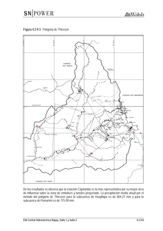 EIA Central Hidroeléctrica Rapay, Salto 1 y Salto 2 4.2.9-8
Figura 4.2.9-3 Polígono de Thiessen
De los resultados se observa que la estación Cajatambo es la más representativa por su mayor área
de influencia sobre la zona de embalses y túneles proyectado. La precipitación media anual por el
método del polígono de Thiessen para la subcuenca de Huayllapa es de 804.27 mm y para la
subcuenca de Pumarinri es de 775.09 mm.
 