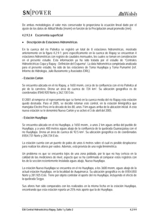 EIA Central Hidroeléctrica Rapay, Salto 1 y Salto 2 4.2.9-9
De ambas metodologías el valor más conservador lo proporciona la ecuación lineal dado por el
ajuste de los datos de Altitud Media (msnm) en función de la Precipitación anual promedio (mm).
4.2.9.2.4 Escorrentía superficial
• Descripción de Estaciones Hidrométricas
En la cuenca del río Pativilca se registró un total de 8 estaciones hidrométricas, mostrado
anteriormente en la figura 4.2.9-1; pero específicamente en la cuenca de Rapay se encuentran 4
estaciones hidrométricas con registro de caudales mensuales, los cuales se toman en consideración
en el presente estudio. Esta información ya ha sido tratada por el estudio de “Centrales
Hidroeléctricas Copa y Rapay - Definición del Esquema”. La data hidrométrica completada analizada
para el presente estudio, ha sido de las estaciones de Toma Huayllapa y Toma Pumarinri (ref.
Informe de Hidrología, Julio Bustamente y Asociados EIRL).
- Estación Cañón
Se encuentra ubicada en el río Rapay, a 1650 msnm, cerca de la confluencia con el río Pativilca al
pie de la carretera. Drena un área de cuenca de 724 km2. Su ubicación geográfica es de
coordenadas 8'840,920 Norte y 262,130 Este.
El 2001 al romperse el represamiento que se formó en la cuenca media del río Rapay esta estación
quedó destruida. Para el 2005, se decidió retomar este control, en la estación limnigráfica que
manejaba Electro Perú en la década de los 80, unos 7 km aguas arriba de la ubicación inicial. A esta
nueva estación se le denominó Nueva Cañón y se activó el 3 de abril del 2005.
- Estación Huayllapa
Se encuentra ubicada en el río Huayllapa, a 1650 msnm., a unos 2 km aguas arriba del pueblo de
Huayllapa, y a unos 400 metros aguas abajo de la confluencia de la quebrada Guanacpatay con el
río Huayllapa. Drena un área de cuenca de 92.5 km2. Su ubicación geográfica es de coordenadas
8’854,731 Norte y 284,734 Este.
La estación cuenta con un puente de palos de unos 6 metros sobre el cual es posible desplazarse
para realizar los aforos por vadeo. Además, está provista de una regla limnimétrica.
Un problema es que se encuentra lejos de una zona poblada, por lo que no hay certeza en la
calidad de las mediciones de nivel, aspecto que se ha confirmado al comparar estos registros con
los de la sección recientemente instalada aguas abajo, Nueva Huayllapa.
La estación Nueva Huayllapa se encuentra en el río Huayllapa, a los 3600 msnm, aguas abajo de la
actual estación Huayllapa, en la localidad de Auquimarca. Su ubicación geográfica es de 8’854,850
Norte y 281,925 Este. Tiene por objeto controlar el aporte del río Huayllapa, incluyendo el efecto de
la quebrada Segya.
Sus aforos han sido comparados con los realizados en la misma fecha en la estación Huayllapa,
encontrando que esta estación reporta un 25% más aporte que la de Huayllapa.
 