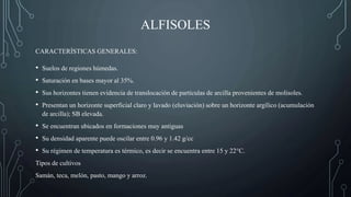 ALFISOLES
• Suelos de regiones húmedas.
• Saturación en bases mayor al 35%.
• Sus horizontes tienen evidencia de translocación de partículas de arcilla provenientes de molisoles.
• Presentan un horizonte superficial claro y lavado (eluviación) sobre un horizonte argílico (acumulación
de arcilla); SB elevada.
• Se encuentran ubicados en formaciones muy antiguas
• Su densidad aparente puede oscilar entre 0.96 y 1.42 g/cc
• Su régimen de temperatura es térmico, es decir se encuentra entre 15 y 22°C.
Tipos de cultivos
Samán, teca, melón, pasto, mango y arroz.
CARACTERÍSTICAS GENERALES:
 