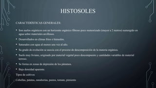 HISTOSOLES
• Son suelos orgánicos con un horizonte orgánico fibroso poco meteorizado (mayor a 2 metros) sumergido en
agua sobre materiales arcillosos.
• Desarrollados en climas fríos o húmedos.
• Saturados con agua al menos una vez al año.
• Su grado de evolución se asocia con el proceso de descomposición de la materia orgánica.
• Suelo muy liviano, originado por material vegetal poco descompuesto y cantidades variables de material
terroso.
• Se forma en zonas de depresión de los páramos.
• Baja densidad aparente.
Tipos de cultivos
Cebollas, patatas, zanahorias, pastos, tomate, pimiento
CARACTERÍSTICAS GENERALES:
 