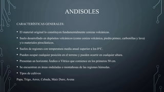 ANDISOLES
• El material original lo constituyen fundamentalmente cenizas volcánicas.
• Suelo desarrollado en depósitos volcánicos (como ceniza volcánica, piedra pómez, carbonillas y lava)
y/o materiales piroclásticos.
• Suelos de regiones con temperatura media anual superior a los 0°C.
• Pueden ocupar cualquier posición en el terreno y pueden ocurrir en cualquier altura.
• Presentan un horizonte Ándico o Vítrico que comience en los primeros 50 cm.
• Se encuentran en áreas onduladas o montañosas de las regiones húmedas.
• Tipos de cultivos
Papa, Trigo, Arroz, Cebada, Maíz Duro, Avena
CARACTERÍSTICAS GENERALES:
 
