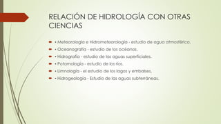RELACIÓN DE HIDROLOGÍA CON OTRAS
CIENCIAS
 ▪ Meteorología e Hidrometeorología - estudio de agua atmosférico.
 ▪ Oceanografía - estudio de los océanos.
 ▪ Hidrografía - estudio de las aguas superficiales.
 ▪ Potamología - estudio de los ríos.
 ▪ Limnología - el estudio de los lagos y embalses.
 ▪ Hidrogeología - Estudio de las aguas subterráneas.
 
