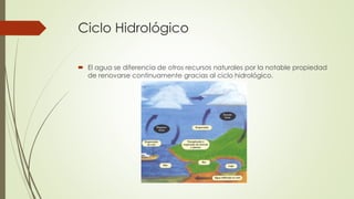 Ciclo Hidrológico
 El agua se diferencia de otros recursos naturales por la notable propiedad
de renovarse continuamente gracias al ciclo hidrológico.
 