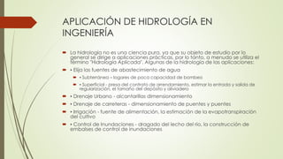 APLICACIÓN DE HIDROLOGÍA EN
INGENIERÍA
 La hidrología no es una ciencia pura, ya que su objeto de estudio por lo
general se dirige a aplicaciones prácticas, por lo tanto, a menudo se utiliza el
término "Hidrología Aplicada". Algunas de la hidrología de las aplicaciones:
 ▪ Elija las fuentes de abastecimiento de agua
 ▪ Subterránea – logares de poca capacidad de bombeo
 ▪ Superficial - presa del contrato de arrendamiento, estimar la entrada y salida de
regularización, el tamaño del depósito y aliviadero
 ▪ Drenaje Urbano - alcantarillas dimensionamiento
 ▪ Drenaje de carreteras - dimensionamiento de puentes y puentes
 ▪ Irrigación - fuente de alimentación, la estimación de la evapotranspiración
del cultivo
 ▪ Control de Inundaciones - dragado del lecho del río, la construcción de
embalses de control de inundaciones
 