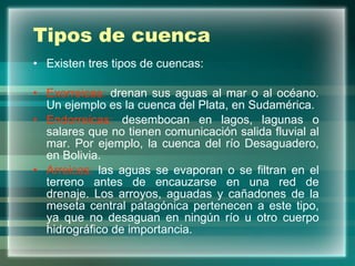 Tipos de cuenca Existen tres tipos de cuencas: Exorreicas:  drenan sus aguas al mar o al océano. Un ejemplo es la cuenca del Plata, en Sudamérica.  Endorreicas:  desembocan en lagos, lagunas o salares que no tienen comunicación salida fluvial al mar. Por ejemplo, la cuenca del río Desaguadero, en Bolivia.  Arreicas:  las aguas se evaporan o se filtran en el terreno antes de encauzarse en una red de drenaje. Los arroyos, aguadas y cañadones de la meseta central patagónica pertenecen a este tipo, ya que no desaguan en ningún río u otro cuerpo hidrográfico de importancia.  