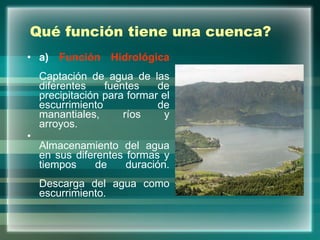 Qué función tiene una cuenca? a)  Función Hidrológica Captación de agua de las diferentes fuentes de precipitación para formar el escurrimiento de manantiales, ríos y arroyos. Almacenamiento del agua en sus diferentes formas y tiempos de duración. Descarga del agua como escurrimiento. 