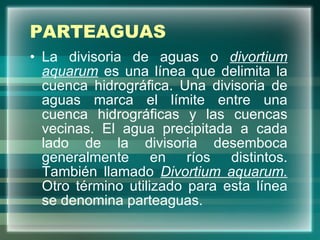 PARTEAGUAS La divisoria de aguas o  divortium aquarum  es una línea que delimita la cuenca hidrográfica. Una divisoria de aguas marca el límite entre una cuenca hidrográficas y las cuencas vecinas. El agua precipitada a cada lado de la divisoria desemboca generalmente en ríos distintos. También llamado  Divortium aquarum.  Otro término utilizado para esta línea se denomina parteaguas. 