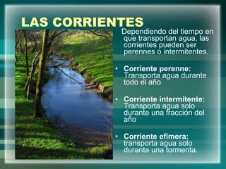 LAS CORRIENTES Dependiendo del tiempo en que transportan agua, las corrientes pueden ser perennes o intermitentes. Corriente perenne:  Transporta agua durante todo el año Corriente intermitente:  Transporta agua solo durante una fracción del año Corriente efímera:  transporta agua solo durante una tormenta. 