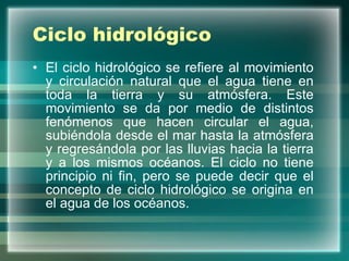Ciclo hidrológico El ciclo hidrológico se refiere al movimiento y circulación natural que el agua tiene en toda la tierra y su atmósfera. Este movimiento se da por medio de distintos fenómenos que hacen circular el agua, subiéndola desde el mar hasta la atmósfera y regresándola por las lluvias hacia la tierra y a los mismos océanos. El ciclo no tiene principio ni fin, pero se puede decir que el concepto de ciclo hidrológico se origina en el agua de los océanos.  