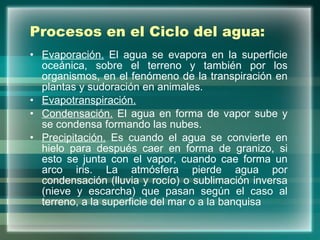 Procesos en el Ciclo del agua: Evaporación.  El agua se evapora en la superficie oceánica, sobre el terreno y también por los organismos, en el fenómeno de la transpiración en plantas y sudoración en animales. Evapotranspiración. Condensación.  El agua en forma de vapor sube y se condensa formando las nubes.  Precipitación.  Es cuando el agua se convierte en hielo para después caer en forma de granizo, si esto se junta con el vapor, cuando cae forma un arco iris. La atmósfera pierde agua por condensación (lluvia y rocío) o sublimación inversa (nieve y escarcha) que pasan según el caso al terreno, a la superficie del mar o a la banquisa  