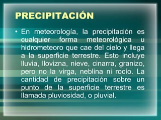 PRECIPITACIÓN En meteorología, la precipitación es cualquier forma meteorológica u hidrometeoro que cae del cielo y llega a la superficie terrestre. Esto incluye lluvia, llovizna, nieve, cinarra, granizo, pero no la virga, neblina ni rocío. La cantidad de precipitación sobre un punto de la superficie terrestre es llamada pluviosidad, o pluvial. 