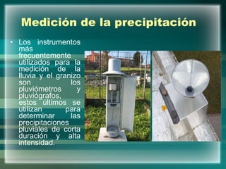 Medición de la precipitación Los instrumentos más frecuentemente utilizados para la medición de la lluvia y el granizo son los pluviómetros y pluviógrafos, estos últimos se utilizan para determinar las precipitaciones pluviales de corta duración y alta intensidad.  