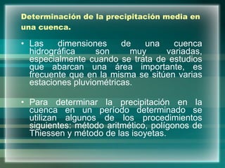 Determinación de la precipitación media en una cuenca. Las dimensiones de una cuenca hidrográfica son muy variadas, especialmente cuando se trata de estudios que abarcan una área importante, es frecuente que en la misma se sitúen varias estaciones pluviométricas. Para determinar la precipitación en la cuenca en un período determinado se utilizan algunos de los procedimientos siguientes: método aritmético, polígonos de Thiessen y método de las isoyetas. 