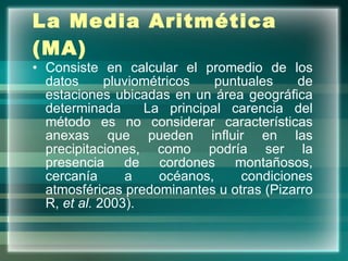 La Media Aritmética (MA)   Consiste en calcular el promedio de los datos pluviométricos puntuales de estaciones ubicadas en un área geográfica determinada  La principal carencia del método es no considerar características anexas que pueden influir en las precipitaciones, como podría ser la presencia de cordones montañosos, cercanía a océanos, condiciones atmosféricas predominantes u otras (Pizarro R,  et al.  2003). 