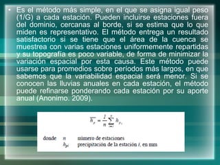 Es el método más simple, en el que se asigna igual peso (1/G) a cada estación. Pueden incluirse estaciones fuera del dominio, cercanas al borde, si se estima que lo que miden es representativo. El método entrega un resultado satisfactorio si se tiene que el área de la cuenca se muestrea con varias estaciones uniformemente repartidas y su topografía es poco variable, de forma de minimizar la variación espacial por esta causa.   Este método puede usarse para promedios sobre períodos más largos, en que sabemos que la variabilidad espacial será menor. Si se conocen las lluvias anuales en cada estación, el método puede refinarse ponderando cada estación por su aporte anual ( Anonimo. 2009) . 