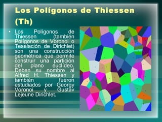 Los Polígonos de Thiessen (Th)   Los Polígonos de Thiessen (también Polígonos de Voronoi o Teselación de Dirichlet) son una construcción geométrica que permite construir una partición del plano euclídeo. Deben su nombre al Alfred H. Thiessen y también fueron estudiados por Georgy Voronoi y Gustav Lejeune Dirichlet.  