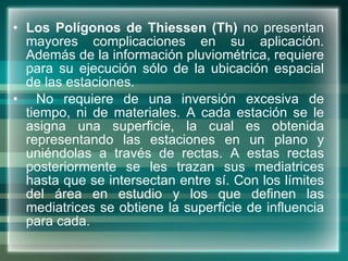 Los Polígonos de Thiessen (Th)  no presentan mayores complicaciones en su aplicación. Además de la información pluviométrica, requiere para su ejecución sólo de la ubicación espacial de las estaciones. No requiere de una inversión excesiva de tiempo, ni de materiales. A cada estación se le asigna una superficie, la cual es obtenida representando las estaciones en un plano y uniéndolas a través de rectas. A estas rectas posteriormente se les trazan sus mediatrices hasta que se intersectan entre sí. Con los límites del área en estudio y los que definen las mediatrices se obtiene la superficie de influencia para cada.  