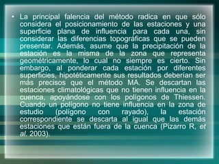 La principal falencia del método radica en que sólo considera el posicionamiento de las estaciones y una superficie plana de influencia para cada una, sin considerar las diferencias topográficas que se pueden presentar. Además, asume que la precipitación de la estación es la misma de la zona que representa geométricamente, lo cual no siempre es cierto. Sin embargo, al ponderar cada estación por diferentes superficies, hipotéticamente sus resultados deberían ser más precisos que el método MA. Se descartan las estaciones climatológicas que no tienen influencia en la cuenca, apoyándose con los polígonos de Thiessen. Cuando un polígono no tiene influencia en la zona de estudio (polígono con rayado), la estación correspondiente se descarta al igual que las demás estaciones que están fuera de la cuenca (Pizarro R,  et al.  2003).  