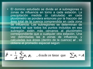 El dominio estudiado se divide en  n  subregiones o zonas de influencia en torno a cada estación. La precipitación medida (o calculada) en cada pluviómetro se pondera entonces por la fracción del área total de la cuenca comprendida en cada zona de influencia. Las subregiones se determinan de manera tal que todos los puntos incluidos en esa subregión estén más cercanos al pluviómetro correspondiente que a cualquier otra estación. Una vez delimitadas las  n  zonas de influencia, y calculadas sus áreas (dentro de la cuenca)  ai  , se obtiene el promedio espacial según: 