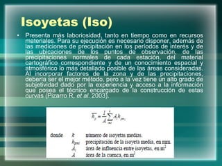 Isoyetas (Iso) Presenta más laboriosidad, tanto en tiempo como en recursos materiales. Para su ejecución es necesario disponer, además de las mediciones de precipitación en los períodos de interés y de las ubicaciones de los puntos de observación, de las precipitaciones normales de cada estación, del material cartográfico correspondiente y de un conocimiento espacial y atmosférico lo más detallado posible de las áreas consideradas. Al incorporar factores de la zona y de las precipitaciones, debería ser el mejor método, pero a la vez tiene un alto grado de subjetividad dado por la experiencia y acceso a la información que posea el técnico encargado de la construcción de estas curvas (Pizarro R,  et al.  2003).  