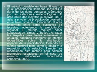 El método consiste en trazar líneas de igual precipitación llamadas  isoyetas  a partir de los datos puntuales reportados por las estaciones meteorológicas. Al área entre dos isoyetas sucesivas, se le asigna el valor de precipitación promedio entre tales isoyetas. Conociendo el área encerrada entre pares sucesivos de isoyetas, obtenemos la precipitación regional. El método requiere hacer supuestos en "cimas" y "hoyos". Al trazar las isoyetas para lluvias mensuales o anuales, podemos incorporar los efectos topográficos sobre la distribución espacial de la precipitación, tomando en cuenta factores tales como la altura y la exposición de la estación. También se recomienda este método para calcular promedios espaciales en el caso de eventos individuales localizados ( Anonimo. 2009) . 