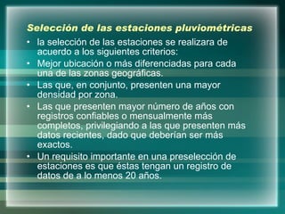 Selección de las estaciones pluviométricas  la selección de las estaciones se realizara de acuerdo a los siguientes criterios: Mejor ubicación o más diferenciadas para cada una de las zonas geográficas. Las que, en conjunto, presenten una mayor densidad por zona. Las que presenten mayor número de años con registros confiables o mensualmente más completos, privilegiando a las que presenten más datos recientes, dado que deberían ser más exactos. Un requisito importante en una preselección de estaciones es que éstas tengan un registro de datos de a lo menos 20 años. 