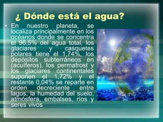 ¿ Dónde está el agua? En nuestro planeta, se localiza principalmente en los océanos donde se concentra el 96,5% del agua total, los glaciares y casquetes polares tiene el 1,74%, los depósitos subterráneos en (acuíferos), los permafrost y los glaciares continentales suponen el 1,72% y el restante 0,04% se reparte en orden decreciente entre lagos, la humedad del suelo, atmósfera, embalses, ríos y seres vivos 