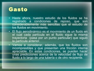 Gasto Hasta ahora, nuestro estudio de los fluidos se ha registrado a condiciones de reposo, que son considerablemente más sencillas que el estudio de los fluidos en movimiento. El flujo aerodinámico es el movimiento de un fluido en el cual cada partícula en el fluido sigue la misma trayectoria  (pasa por un punto particular) que siguió la partícula anterior.  Vamos a considerar, además, que los fluidos son incompresibles y que presentan una fricción interna apreciable. En estas condiciones, se pueden hacer unas predicciones acerca de la velocidad de flujo de fluido a lo largo de una tubería o de otro recipiente. 