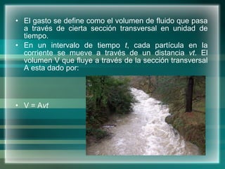 El gasto se define como el volumen de fluido que pasa a través de cierta sección transversal en unidad de tiempo.  En un intervalo de tiempo  t , cada partícula en la corriente se mueve a través de un distancia  vt . El volumen V que fluye a través de la sección transversal A esta dado por:  V = A vt 