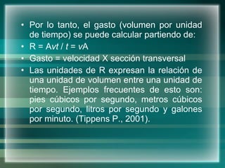 Por lo tanto, el gasto (volumen por unidad de tiempo) se puede calcular partiendo de: R = A vt  /  t  =  v A Gasto = velocidad X sección transversal  Las unidades de R expresan la relación de una unidad de volumen entre una unidad de tiempo. Ejemplos frecuentes de esto son: pies cúbicos por segundo, metros cúbicos por segundo, litros por segundo y galones por minuto. (Tippens P., 2001). 