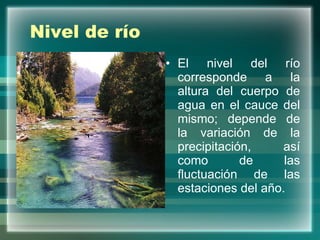 Nivel de río El nivel del río corresponde a la altura del cuerpo de agua en el cauce del mismo; depende de la variación de la precipitación, así como de las fluctuación de las estaciones del año. 