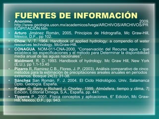 FUENTES DE INFORMACIÓN Anonimo . 2009. http://www.geologia.uson.mx/academicos/lvega/ARCHIVOS/ARCHIVOS/PRECIPITACION.htm Arturo  Jiménez Román, 2005, Principios de Hidrografía, Mc Graw-Hill, México, D.F., pp 102. Chow , V. T. 1964.  Handbook of applied hydrology: a compendio of water resources technology. McGraw-Hill. CONAGUA . NOM-011-CNA-2000, “Conservación del Recurso agua - que establece las especificaciones y el método para Determinar la disponibilidad media anual de las aguas nacionales”. Maidment , R. D. 1993. Handbook of hydrology. Mc Graw Hill, New York (E.U.).  pp 1.1-13.45 Pizarro  R, Ramirez C B., Flores, J. P. (2003). Análisis comparativo de cinco métodos para la estimación de precipitaciones areales anuales en períodos extremos. Bosque 24(3): 31-38. Sánchez  San Román, F. J. 2004. El Ciclo Hidrológico. Univ. Salamanca Dpto. Geología. España.  Roger  G. Barry y Richard J. Chorley, 1999, Atmósfera, tiempo y clima, 7| Edición, Editorial Omega, S.A., España, pp. 441.  Tippens  P., 2001, Física conceptos y aplicaciones, 6° Edición, Mc Graw-Hill, Mexico, D.F., pp. 943. 