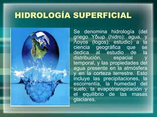 HIDROLOGÍA SUPERFICIAL Se denomina hidrología (del griego Yδωρ (hidro): agua, y Λoγos (logos): estudio) a la ciencia geográfica que se dedica al estudio de la distribución, espacial y temporal, y las propiedades del agua presente en la atmósfera y en la corteza terrestre. Esto incluye las precipitaciones, la escorrentía, la humedad del suelo, la evapotranspiración y el equilibrio de las masas glaciares. 