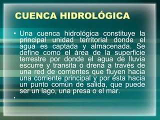 CUENCA HIDROLÓGICA Una cuenca hidrológica constituye la principal unidad territorial donde el agua es captada y almacenada. Se define como el área de la superficie terrestre por donde el agua de lluvia escurre y transita o drena a través de una red de corrientes que fluyen hacia una corriente principal y por ésta hacia un punto común de salida, que puede ser un lago, una presa o el mar. 