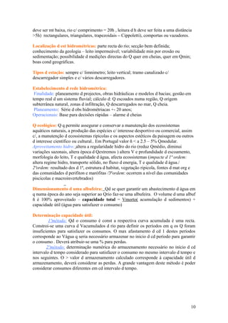 deve ser mt baixa, rio c/ comprimento = 20h , leitura d h deve ser feita a uma distância
>5h) rectangulares, triangulares, trapezoidais – Cippoletti), comportas ou vazadores.
Localização d est hidrométricas: parte recta do rio; secção bem definida;
conhecimento da geologia – leito impermeável; variabilidade min por erosão ou
sedimentação; possibilidade d medições directas do Q quer em cheias, quer em Qmin;
boas cond geográficas.
Tipos d estação: sempre c/ limnimetro; leito vertical; tramo canalizado c/
descarregador simples e c/ vários descarregadores.
Estabelecimento d rede hidrométrica:
Finalidade: planeamento d projectos, obras hidráulicas e modelos d bacias; gestão em
tempo real d um sistema fluvial; cálculo d: Q escoados numa região, Q origem
subterrânea natural, zonas d infiltração, Q descarregados no mar, Q cheia.
Planeamento: Série d obs hidrométriacas +- 20 anos;
Operacionais: Base para decisões rápidas – alarme d cheias
Q ecológico: Q q permite assegurar e conservar a manutenção dos ecossistemas
aquáticos naturais, a produção das espécies c/ interesse desportivo ou comercial, assim
c/, a manutenção d ecossistemas ripicolas e os aspectos estéticos da paisagem ou outros
d interesse científico ou cultural.. Em Portugal valor ñ < a 2.5 – 5% Qmodular.
Aproveitamento hidro: altera a regularidade hidro do rio (reduz Qmédio, diminui
variações sazonais, altera época d Qextremos ) altera V e profundidade d escoamento,
morfologia do leito, T e qualidade d água, afecta ecossistemas (impacte d 1ª ordem:
altera regime hidro, transporte sólido, no fluxo d energia, T e qualidade d água./
2ªordem: resultado dos d 1ª, estrutura d habitat, vegetação ripicola, fontes d mat org e
das comunidades d perifiton e marófitas /3ªordem: ocorrem a nível das comunidades
piscicolas e macroinvertebrados)
Dimensionamento d uma albufeira: Qd se quer garantir um abastecimento d água em
q numa época do ano seja superior ao Qrio faz-se uma albufeira. O volume d uma albuf
ñ é 100% aproveitado – capacidade total = Vmorto( acumulação d sedimentos) +
capacidade útil (água para satisfazer o consumo)
Determinação capacidade útil:
1ºmétodo: Qd o consumo é const a respectiva curva acumulada é uma recta.
Constroi-se uma curva d Vacumulados d rio para definir os períodos em q os Q foram
insuficientes para satisfazer os consumos. O max afastamento d cd 1 destes períodos
corresponde ao Vágua q seria necessário armazenar no inicio d cd período para garantir
o consumo . Deverá atribuir-se uma % para perdas.
2ºmétodo: determinação numérica do armazenamento necessário no início d cd
intervalo d tempo considerado para satisfazer o consumo no mesmo intervalo d tempo e
nos seguintes. O > valor d armazenamento calculado corresponde á capacidade útil d
armazenamento, deverá considerar as perdas. A grande vantagem deste método é poder
considerar consumos diferentes em cd intervalo d tempo.
10
 