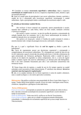 P: Considere os termos escorrencia superficial e subterrânea. Qual a respectiva
contribuição no caudal escoa/ de um rio e respectiva importância antes, durante e após
um período pluvioso?
R: contri no caudal antes da precipitação é por escorr subterrânea, durante o período o
caudal do rio é alimentado pela escorrencia superficial, recarregando o caudal
subterrâneo. Após a precipitação ainda a contribuição da escorrencia superf e subt.
P: métodos p/ determinar caudais fluvias.
R:
Met molinete: ñ haver material em suspensão, operar perpendicular à secção,
equação bem calibrada p/ cada hélice, hélice em bom estado, medições extremas
o+possível à margem.
Met químico regime constante: no pto de recolha da amostra a concentração da
solução lançada deve ser constante, isto é, deve haver uniformização da mistura. O
caudal de injecção deve ser constante. Q=q*c1/c2.
Met químico de integração: extrair c/1 bomba de caudal constante k extraia a
amostra durante todo o tempo de passagem da nuvem, realizando a integração.
P:o que é e qual o significado físico do coef de esgota/ a, obtido a partir de
hidrograma?
R:a curva de esgotamento possui um decréscimo exponecial e corresponde a
comparticipacao da escorrencia subterrânea. Tb e designada por caudal de base de um
rio já k representa a agua k circula dpx dos priodos pluviosos e é devida a diminuicao da
agua armazenada nas formacoes geológicas. Representa então o caudal de água k
circula no rio depois de esgotadas as outras componentes, isto é, a curva de esgota/
traduz o próprio esgota/ das reservas subterrâneas q se drenam pela rede hidrográfica.
Não é um valor constante fisicamente pois alfa e um coeficiente característico das
formacoes locais
P: Numa longa série de registos, o caudal de um rio foi sempre superior ao caudal
calculado como necessário p/ dado abastecimento. P/ satisfazer este abasteci/ deverá se
construir uma barragem de regularização?
R: não, se os caudais mínimos do rio forem superiores à soma do caudal a abastecer,
mais o caudal ecológico e o de outros aproveita/s existentes.
Hidrograma: Qq gráfico q relacione uma propriedade do fluxo d uma linha d água c/ o
tempo. Traduz duma forma global a reacção td um sist onde s interligam caract físicas,
climáticas, topográficas e geológicas d uma dada bacia.
Partes d Hidrograma:
Curva d crescimento: corresponde ao aumento do caudal resultante do efeito d chuva
útil, é devida á crescente acumulação do escoamento superficial e ocorre durante o
tempo d crescimento.
Ponta do Hidrograma: Valor max do Q, verifica-se no fim do Tcrescimento.;
Curva d decrescimento: parte em q o caudal vai progressivamente diminuindo,
coincidindo c/ a diminuição do escoamento superficial até q cessa compl/ decorre no
Tdecrescimento.
11
 