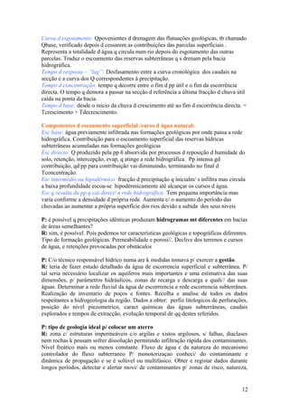 Curva d esgotamento: Qpovenientes d drenagem das flutuações geológicas, tb chamado
Qbase, verificado depois d cessarem as contribuições das parcelas superficiais .
Representa a totalidade d água q circula num rio depois do esgotamento das outras
parcelas. Traduz o escoamento das reservas subterrâneas q s drenam pela bacia
hidrográfica.
Tempo d resposta – “lag”: Desfasamento entre a curva cronológica dos caudais na
secção e a curva dos Q correspondentes á precipitação.
Tempo d concentração: tempo q decorre entre o fim d pp útil e o fim da escorrência
directa. O tempo q demora a passar na secção d referência a última fracção d chuva útil
caída na ponta da bacia.
Tempo d base: desde o inicio da chuva d crescimento até ao fim d escorrência directa. =
Tcrescimento + Tdecrescimento.
Componentes d escoamento superficial /curso d água natural:
Esc base: água previamente infiltrada nas formações geológicas por onde passa a rede
hidrográfica. Contribuição para o escoamento superficial das reservas hídricas
subterrâneas acumuladas nas formações geológicas
Esc directo: Q produzido pela pp ñ absorvida por processos d reposição d humidade do
solo, retenção, intercepção, evap, q atinge a rede hidrográfica. Pp intensa gd
contribuição, qd pp para contribuição vai diminuindo, terminando no final d
Tconcentração.
Esc intermédio ou hipodérmico: fracção d precipitação q inicialm/ s infiltra mas circula
a baixa profundidade escoa-se hipodérmicamente até alcançar os cursos d água.
Esc q resulta da pp q cai direct/ n rede hidrográfica: Tem pequena importância mas
varia conforme a densidade d própria rede. Aumenta c/ o aumento do período das
chuvadas ao aumentar a própria superfície dos rios devido a subida dos seus níveis
P: é possível q precipitações idênticas produzam hidrogramas mt diferentes em bacias
de áreas semelhantes?
R: sim, é possível. Pois podemos ter características geológicas e topográficas diferentes.
Tipo de formação geológicas. Permeabilidade e porosi//. Declive dos terrenos e cursos
de água, e retenções provocadas por obstáculos
P: C/o técnico responsável hídrico numa are k medidas tomava p/ exercer a gestão.
R: teria de fazer estudo detalhado da água de escorrencia superficial e subterrânea. P/
tal seria necessário localizar os aquíferos mais importantes e uma estimativa das suas
dimensões, p/ parâmetros hidráulicos, zonas de recarga e descarga e quali// das suas
águas. Determinar a rede fluvial da água de escorrrencia e rede escorrencia subterrânea.
Realização de inventario de poços e fontes. Recolha e analise de todos os dados
respeitantes a hidrogeologia da região. Dados a obter: perfiz litologicos de perfurações,
posição do nível piezometrico, caract químicas das águas subterrâneas, caudais
explorados e tempos de extracção, evolução temporal de qq destes referidos.
P: tipo de geologia ideal p/ colocar um aterro
R: zona c/ estruturas impermeáveis c/o argilas e xistos argilosos, s/ falhas, diaclases
nem rochas k possam sofrer dissolução permitindo infiltração rápida dos contaminantes.
Nível freático mais ou menos constante. Fluxo de água e da natureza do mecanismo
controlador do fluxo subterraneo P/ monotorizaçao conheci/ do contaminante e
dinâmica de propagação e se é solúvel ou multifasico. Obter e registar dados durante
longos períodos, detectar e alertar movi/ de contaminantes p/ zonas de risco, natureza,
12
 