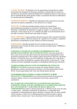 CAUDAL DE BASE: Tb chamado Curva de esgotamento.Corresponde aos caudais
provenientes das drenagens das formaçoes geológicas verificado dpx de cessarem as
contribuicoes das parcelas superficiais.Representa a totalidade de agua k circula num rio
dpx do esgotamento das outras parcelas.Traduz o escoamento das reservas subterrâneas
k se drenam pela bacia hidrográfica
SUPERFÍCIE FRONTAL: Superfície de separação de duas massas de ar, com uma
espessura mto pekena comparada c as 2as massas de ar k a separa.
MASSA DE AR: Parte da atmosfera bastante extensa e de características
aproximadamente homogénea na horizontal. Características como: Temperatura,
humidade e estabilidade são adquiridas na região de origem; e as alteracoes devidas a
interacção c outras massas de ar ou c a superfície do globo no seu deslocamento ate ao
pto onde se encontra. Classificam-se por região de origem
NÍVEL FREÁTICO: Lugar geométrico dos ptos de agua k estão a pressão atmosférica.
E a superfície k define o limite de saturacao de 1 aquifero livre e coincide c a superfície
piezometrica correspondente aos ptos situados no limite de saturacao.
LIMNIGRAFO: Aparelho registador do nível continuo da agua de um rio.
Indispensável para o estudo de cheias assom como para investigar bacias <50000km2 e
para medir caudais
É POSSIVEL K PP IDENTICAS PRODUZAM HIDROGRAMAS MTO
DIFERENTES EM BH DE AREAS SEMELHANTES?É. Para alem da área de 1
bacia, temos de ter em conta outros factores de características fisiogeograficas (carac
geométricas,geologia,relevo). Por exemplo o índice de gravelius k relaciona o perímetro
da bacia c 1 circulo de =área e raio r Kc=0,28P/(raiz A). Qto maior for o valor de Kc, +
irregular será a bacia. Há tendências p grandes cheias qdo KC se aproxima de 1. Logo
uma chuva de forte intendidade iria produzir um hidrograma diferente para cada bacia
UM RIO SO PODE SER EFLUENTE EM PERÍODOS DE SUPERAVIT
HÍDRICO? FALSO!No caso de um rio perene (rio semrpe efluente) o lençol
desubterraneo mantem uma alimentacao continua e este nunca desde abaixo do leito
fluvial. Escoam agua durante todo o ano msm durante épocas adversas
EM PERÍODOS DEFICITÁRIOS, UM RIO EFÉMERO E SEMPRE
INFLUENTE? VERDADEIRO!Um rio efémero possui um leito fluvial acima da
superfície freática, o k faz c k a sua alimentacao seja restrita a épocas de PP
considerável.
OS VALORES DE CONSUMOD AGUA K SE DESEJAM GARANTIR A
PARTIR DE UM RIO, TEM MTA IMPORTÂNCIA NO DIMENSIONAMENTO
DA CAPACIDADE DE 1ª ALBUFEIRA DE REGULARIZACAO.
VERDADEIRO!Para realizar o dimensionamento de 1ª albufeira tem de se ter em conta
o volume morto – destinado a acumulacao de sedimentos- e a capacidade útil k
corresponde ao armazenamento de agua p satisfazer o consumo. Deve se saber a partida
o Q de consumo e o Q do rio p k o dimensionamento seja feito de modo a superar
períodos onde o consumo seja > face a alimentacao fluvial no período considerado
14
 